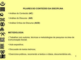 PILARES DO CONTEÚDO DA DISCIPLINA Análise do Conteúdo ( AC ) Análise do Discurso  ( AD ) Análise Crítica do Discurso ( ACD ) METODOLOGIA Trabalhar com autores, técnicas e metodologias de pesquisa na área de Comunicação Social;  Aula expositiva; Discussão de textos teóricos; Exercícios práticos, recorrendo a textos e vídeos, documentários etc,  