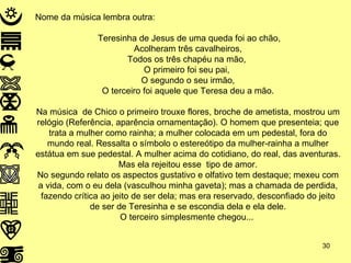 Nome da música lembra outra: Teresinha de Jesus de uma queda foi ao chão, Acolheram três cavalheiros, Todos os três chapéu na mão,  O primeiro foi seu pai,  O segundo o seu irmão, O terceiro foi aquele que Teresa deu a mão. Na música  de Chico o primeiro trouxe flores, broche de ametista, mostrou um relógio (Referência, aparência ornamentação). O homem que presenteia; que trata a mulher como rainha; a mulher colocada em um pedestal, fora do mundo real. Ressalta o símbolo o estereótipo da mulher-rainha a mulher estátua em sue pedestal. A mulher acima do cotidiano, do real, das aventuras. Mas ela rejeitou esse  tipo de amor. No segundo relato os aspectos gustativo e olfativo tem destaque; mexeu com a vida, com o eu dela (vasculhou minha gaveta); mas a chamada de perdida, fazendo crítica ao jeito de ser dela; mas era reservado, desconfiado do jeito de ser de Teresinha e se escondia dela e ela dele. O terceiro simplesmente chegou...  