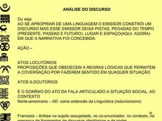 ANÁLISE DO DISCURSO Ou seja AO SE APROPRIAR DE UMA LINGUAGEM O EMISSOR CONSTRÓI UM DISCURSO MAS ESSE EMISSOR DEIXA PISTAS, PEGADAS DO TEMPO (PRESENTE, PASSAD E FUTURO), LUGAR E ESPAÇO(AQUI, AGORA) EM QUE A NARRATIVA FOI CONCEBIDA.  AÇÃO – ATOS LOCUTÓRIOS PROPOSIÇÕES QUE OBEDECEM A REGRAS LÓGICAS QUE PERMITEM A COVERSAÇÃO POR FAZEREM SENTIDO EM QUAQUER SITUAÇÃO ATOS ILOCUTÓRIOS  É O DOMÍNIO DO ATO DA FALA ARTICULADO A SITUAÇÃO SOCIAL, AO CONTEXTO Norte-americana – AD  como extensão da Linguística (reducionismo) Francesa – ênfase no sujeito assujeitado, no co-enunciador, no contexto, na presença de fragmentos de discursos ideológicos e de poder. .  
