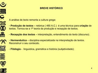 BREVE HISTÓRICO A análise de texto remonta a cultura grega: Produção de textos  – retórica ( 485 A.C.)  é uma técnica para  criação  de textos. Tornou-se a 1ª teoria da produção e recepção de textos. Recepção dos textos  – interpretação, entendimento do texto (discurso). Hermenêutica  – disciplina especializada na interpretação de textos. Reconstruir o seu conteúdo. Filologia  -  linguistica, gramática e história (subjetividade); 