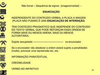 Não fumar – Sequência de signos  (imagens/verbal)  -  ENUNCIAÇÃO INDEPENDENTE DO CONTEÚDO VERBAL A PLACA A IMAGEM (PLACA NÃO FUMAR) É UMA  ENUNCIAÇÃO DE INTERDIÇÃO. TEM CONTEÚDO PRAGMÁTICO QUE INDEPENDE DO CONTEÚDO DO TEXTO VERBAL QUE PODE REFORÇAR ESSA ORDEM DE FORMA MAIS OU MENOS AMENA, MAIS OU MENOS AUTORITÁRIA. Sujeito assujeitado ------------------------------------  co-enunciador  Se o enunciador não obedecer a ordem estará sujeito a penalidades (multa), provocar uma repreensão etc, etc. INFORMAÇÃO PARATEXTUAL CREDIBILIDADE VERBO NO INFINITIVO 