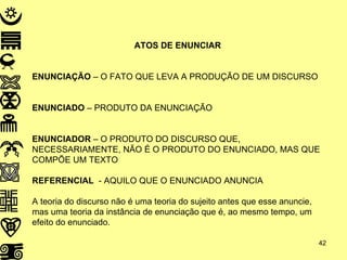 ATOS DE ENUNCIAR ENUNCIAÇÃO  – O FATO QUE LEVA A PRODUÇÃO DE UM DISCURSO ENUNCIADO  – PRODUTO DA ENUNCIAÇÃO ENUNCIADOR  – O PRODUTO DO DISCURSO QUE, NECESSARIAMENTE, NÃO É O PRODUTO DO ENUNCIADO, MAS QUE COMPÕE UM TEXTO REFERENCIAL   - AQUILO QUE O ENUNCIADO ANUNCIA A teoria do discurso não é uma teoria do sujeito antes que esse anuncie, mas uma teoria da instância de enunciação que é, ao mesmo tempo, um efeito do enunciado. 