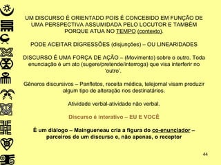 UM DISCURSO É ORIENTADO POIS É CONCEBIDO EM FUNÇÃO DE UMA PERSPECTIVA ASSUMIDADA PELO LOCUTOR E TAMBÉM PORQUE ATUA NO  TEMPO   (contexto) . PODE ACEITAR DIGRESSÕES (disjunções) – OU LINEARIDADES DISCURSO É UMA FORÇA DE AÇÃO – (Movimento) sobre o outro. Toda enunciação é um ato (sugere/pretende/interroga) que visa interferir no ‘outro’.  Gêneros discursivos – Panfletos, receita médica, telejornal visam produzir algum tipo de alteração nos destinatários. Atividade verbal-atividade não verbal. Discurso é interativo – EU E VOCÊ É um diálogo – Maingueneau cria a figura do  co-enunciador  – parceiros de um discurso e, não apenas, o receptor 