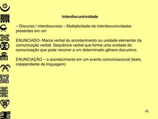 Interdiscursividade  –  Discurso / interdiscursos – Multiplicidade de interdiscursividades presentes em um  ENUNCIADO- Marca verbal do acontecimento ou unidade elementar da comunicação verbal. Sequência verbal que forma uma unidade de comunicação que pode recorrer a um determinado gênero discursivo. ENUNCIAÇÃO – o acontecimento em um evento comunicacional (texto, independente da linguagem) 