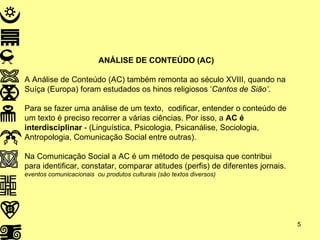 ANÁLISE DE CONTEÚDO (AC) A Análise de Conteúdo (AC) também remonta ao século XVIII, quando na Suíça (Europa) foram estudados os hinos religiosos ‘ Cantos de Sião’ . Para se fazer uma análise de um texto,  codificar, entender o conteúdo de um texto é preciso recorrer a várias ciências. Por isso, a  AC é interdisciplinar  - (Linguística, Psicologia, Psicanálise, Sociologia, Antropologia, Comunicação Social entre outras). Na Comunicação Social a AC é um método de pesquisa que contribui para identificar, constatar, comparar atitudes (perfis) de diferentes jornais. eventos comunicacionais  ou produtos culturais (são textos diversos) 