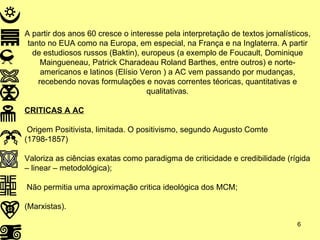 A partir dos anos 60 cresce o interesse pela interpretação de textos jornalísticos, tanto no EUA como na Europa, em especial, na França e na Inglaterra. A partir de estudiosos russos (Baktin), europeus (a exemplo de Foucault, Dominique Maingueneau, Patrick Charadeau Roland Barthes, entre outros) e norte-americanos e latinos (Elísio Veron ) a AC vem passando por mudanças, recebendo novas formulações e novas correntes téoricas, quantitativas e qualitativas. CRITICAS A AC Origem Positivista, limitada. O positivismo, segundo Augusto Comte (1798-1857) Valoriza as ciências exatas como paradigma de criticidade e credibilidade (rígida – linear – metodológica); Não permitia uma aproximação critica ideológica dos MCM; (Marxistas). 