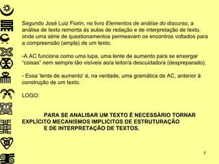 Segundo José Luiz Fiorin, no livro  Elementos de análise do discurso , a análise de texto remonta às aulas de redação e de interpretação de texto, onde uma série de questionamentos permeavam os encontros voltados para a compreensão (ampla) de um texto. A AC funciona como uma lupa, uma lente de aumento para se enxergar “coisas” nem sempre tão visíveis ao/a leitor/a descuidado/a (despreparado). Essa ‘lente de aumento’ é, na verdade, uma gramática de AC, anterior à construção de um texto. LOGO: PARA SE ANALISAR UM TEXTO É NECESSÁRIO TORNAR EXPLÍCITO MECANISMOS IMPLICITOS DE ESTRUTURAÇÃO E DE INTERPRETAÇÃO DE TEXTOS. 