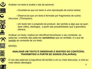 Analisar um texto é avaliar o ato de escrever - Constata-se que um texto é uma reprodução de outros textos;  - Observa-se que um texto é formado por fragmentos de outros  discursos  (Thompson); - Um texto tem o propósito de produzir, dar sentido a algo que se quer;  dizer (idéia, ideologia) , a partir das possibilidades que a gramática  oferece. Analisar um texto, implica em identificar/reconhecer o seu conteúdo, as palavras, o sentido das palavras ( semântica ) que na verdade, é o que dá  sentido  ao conteúdo de um texto. ENTÃO: ANALISAR UM TEXTO É OBSERVAR O SENTIDO DO CONTEÚDO, TRANSMITIDO A PARTIR DE SIGNOS (PALAVRAS) O uso das palavras (Linguística) dá sentido a um ou mais discursos, a uma ou mais idéias (ideologia) 
