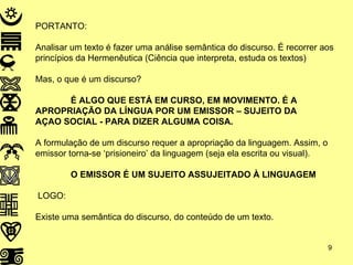 PORTANTO: Analisar um texto é fazer uma análise semântica do discurso. É recorrer aos princípios da Hermenêutica (Ciência que interpreta, estuda os textos) Mas, o que é um discurso? É ALGO QUE ESTÁ EM CURSO, EM MOVIMENTO. É A  APROPRIAÇÃO DA LÍNGUA POR UM EMISSOR – SUJEITO DA  AÇAO SOCIAL - PARA DIZER ALGUMA COISA. A formulação de um discurso requer a apropriação da linguagem. Assim, o emissor torna-se ‘prisioneiro’ da linguagem (seja ela escrita ou visual). O EMISSOR É UM SUJEITO ASSUJEITADO À LINGUAGEM LOGO: Existe uma semântica do discurso, do conteúdo de um texto. 