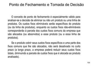 Ponto de Fechamento e Tomada de Decisão


   O conceito de ponto de fechamento é especialmente válido para
analisar-se a decisão de eliminar ou não um produto ou uma linha de
produtos. Os custos fixos elimináveis serão específicos do produto
(ou da linha de produtos), enquanto os custos fixos não-elimináveis
corresponderão à parcela dos custos fixos comuns da empresa que
são alocados (ou absorvidos) a esse produto (ou a essa linha de
produtos).
    Se o produto cobrir seus custos fixos específicos e uma parte dos
fixos comuns que lhe são alocados, não será desativado no curto
prazo (a longo prazo, a empresa poderá reduzir seus custos fixos
totais, diminuindo a parcela de custos fixos que é alocada ao produto
analisado).
                                                                        100
 
