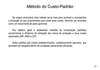 Método do Custo-Padrão

    De origem americana, este método serve mais para controlar e acompanhar
a produção do que propriamente para medir seus custos, devendo ser encarado
como um instrumento de apoio gerencial.

   Seu objetivo geral é estabelecer medidas de comparação (padrões)
concernentes à eficiência da utilização dos meios de produção e seus custos
associados (MP, MOD e CIF).

   Estes padrões são custos predeterminados, cuidadosamente apurados, que
deveriam ser atingidos dentro de condições operacionais eficientes.




                                                                              101
 