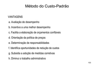 Método do Custo-Padrão

VANTAGENS
a. Avaliação de desempenho
b. Incentivo a uma melhor desempenho
c. Facilita a elaboração de orçamentos confiáveis
d. Orientação da política de preços
e. Determinação de responsabilidades
f. Identifica oportunidades de redução de custos
g. Subsidia a adoção de medidas corretivas
h. Diminui o trabalho administrativo
                                                    103
 