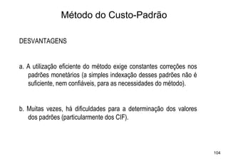 Método do Custo-Padrão

DESVANTAGENS


a. A utilização eficiente do método exige constantes correções nos
   padrões monetários (a simples indexação desses padrões não é
   suficiente, nem confiáveis, para as necessidades do método).


b. Muitas vezes, há dificuldades para a determinação dos valores
   dos padrões (particularmente dos CIF).



                                                                     104
 