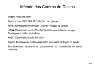 Método dos Centros de Custos

Origem: Alemanha, 1900.
Outros nomes: RKW, BAB, MLC, Seções Homogêneas.
• BAB: Betriebsabrechnungsbogen (Mapa de Alocação de Custos)
• RKW: Reichskuratorium für Wirtschaft (Instituto que estabeleceu as regras
básicas para o custeio de produtos)
• MLC: Mapa de Localização de Custos
Técnica de alocação de custos aos produtos mais usada no Brasil e no mundo.
Sua sistemática representa os procedimentos da contabilidade de custos
tradicional.




                                                                              105
 