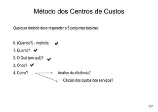 Método dos Centros de Custos

Qualquer método deve responder a 5 perguntas básicas:


0. (Quando?) - implícita
                           a
1. Quanto?   a
2. O Quê (em quê)?
                     a
3. Onde?   a
4. Como?                   Análise da eficiência?
                               Cálculo dos custos dos serviços?




                                                                  107
 