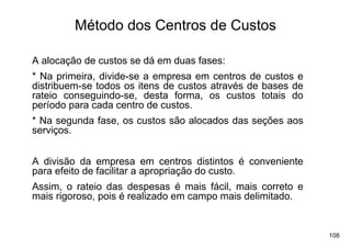 Método dos Centros de Custos

A alocação de custos se dá em duas fases:
* Na primeira, divide-se a empresa em centros de custos e
distribuem-se todos os itens de custos através de bases de
rateio conseguindo-se, desta forma, os custos totais do
período para cada centro de custos.
* Na segunda fase, os custos são alocados das seções aos
serviços.


A divisão da empresa em centros distintos é conveniente
para efeito de facilitar a apropriação do custo.
Assim, o rateio das despesas é mais fácil, mais correto e
mais rigoroso, pois é realizado em campo mais delimitado.


                                                             108
 
