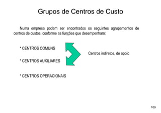 Grupos de Centros de Custo

    Numa empresa podem ser encontrados os seguintes agrupamentos de
centros de custos, conforme as funções que desempenham:


   * CENTROS COMUNS
                                       Centros indiretos, de apoio
   * CENTROS AUXILIARES


   * CENTROS OPERACIONAIS




                                                                      109
 