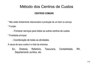 Método dos Centros de Custos
                            CENTROS COMUNS


* Não estão diretamente relacionados à produção de um bem ou serviço.
* Função:
     - Fornecer serviços para todos os outros centros de custos.
* Finalidade principal:
     - Coordenação de todas as atividades.
A causa de seus custos é o todo da empresa.
     Ex.: Diretoria, Refeitório,       Tesouraria,     Contabilidade,   RH,
       Departamento Jurídico, etc.


                                                                              110
 