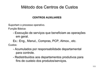 Método dos Centros de Custos

                   CENTROS AUXILIARES

Suportam o processo operativo.
Função Básica:
   - Execução de serviços que beneficiam as operações
      em geral.
   Ex.: Eng., Manut., Compras, PCP, Almox., etc.
Custos:
   - Acumulados por responsabilidade departamental
      para controle.
   - Redistribuídos aos departamentos produtivos para
      fins de custeio dos produtos/serviços.
                                                        111
 