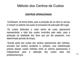 Método dos Centros de Custos

                   CENTROS OPERACIONAIS

Contribuem, de forma direta, para a produção de um item ou serviço
e incluem os setores nos quais os processos de execução têm lugar.
 Os custos atribuídos a cada centro de custo operacional
representarão o total dos custos incorridos pelo setor, para a
produção da totalidade dos itens que por ele passaram, num
determinado período de tempo.
 Grande parte dos custos dos centros operacionais são indiretos,
oriundos dos centros auxiliares e, portanto, uma redistribuição
precisa desses custos indiretos entre os centros operacionais é
indispensável para a obtenção dos custos reais dos
                                                                     112
produtos/serviços.
 