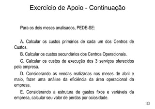 Exercício de Apoio - Continuação


   Para os dois meses analisados, PEDE-SE:

   A. Calcular os custos primários de cada um dos Centros de
Custos.
   B. Calcular os custos secundários dos Centros Operacionais.
   C. Calcular os custos de execução dos 3 serviços oferecidos
pela empresa.
   D. Considerando as vendas realizadas nos meses de abril e
maio, fazer uma análise da eficiência da área operacional da
empresa.
   E. Considerando a estrutura de gastos fixos e variáveis da
empresa, calcular seu valor de perdas por ociosidade.
                                                                 122
 