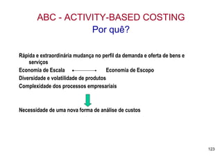 ABC - ACTIVITY-BASED COSTING
                  Por quê?

Rápida e extraordinária mudança no perfil da demanda e oferta de bens e
    serviços
Economia de Escala                    Economia de Escopo
Diversidade e volatilidade de produtos
Complexidade dos processos empresariais



Necessidade de uma nova forma de análise de custos




                                                                          123
 