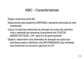 ABC - Características

Origem americana (anos 80).
Desenvolvido pela academia (HARVARD), atendendo demanda do meio
  empresarial.
Causa: os sistemas tradicionais de alocação de custos não atendiam
  mais a realidade das empresas (crescimento dos CUSTOS
  INDIRETOS FIXOS - CIF), para fins de gerenciamento.
Objetivo: desenvolver uma sistemática de alocação de custos que
  permitisse avaliar a eficiência (VALOR AGREGADO) das atividades
  que consumiam os recursos e geravam os CIF.


                                                                     124
 