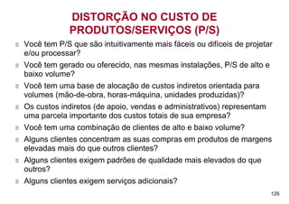 DISTORÇÃO NO CUSTO DE
            PRODUTOS/SERVIÇOS (P/S)
Você tem P/S que são intuitivamente mais fáceis ou difíceis de projetar
e/ou processar?
Você tem gerado ou oferecido, nas mesmas instalações, P/S de alto e
baixo volume?
Você tem uma base de alocação de custos indiretos orientada para
volumes (mão-de-obra, horas-máquina, unidades produzidas)?
Os custos indiretos (de apoio, vendas e administrativos) representam
uma parcela importante dos custos totais de sua empresa?
Você tem uma combinação de clientes de alto e baixo volume?
Alguns clientes concentram as suas compras em produtos de margens
elevadas mais do que outros clientes?
Alguns clientes exigem padrões de qualidade mais elevados do que
outros?
Alguns clientes exigem serviços adicionais?
                                                                      126
 