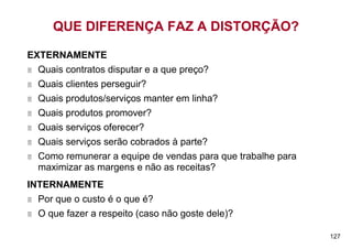 QUE DIFERENÇA FAZ A DISTORÇÃO?

EXTERNAMENTE
  Quais contratos disputar e a que preço?
  Quais clientes perseguir?
  Quais produtos/serviços manter em linha?
  Quais produtos promover?
  Quais serviços oferecer?
  Quais serviços serão cobrados à parte?
  Como remunerar a equipe de vendas para que trabalhe para
  maximizar as margens e não as receitas?
INTERNAMENTE
  Por que o custo é o que é?
  O que fazer a respeito (caso não goste dele)?

                                                             127
 