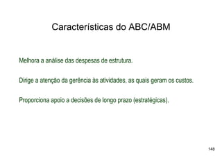Características do ABC/ABM


Melhora a análise das despesas de estrutura.

Dirige a atenção da gerência às atividades, as quais geram os custos.

Proporciona apoio a decisões de longo prazo (estratégicas).




                                                                        148
 