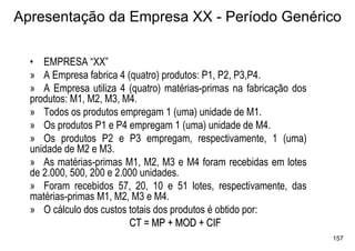 Apresentação da Empresa XX - Período Genérico

  • EMPRESA “XX”
  » A Empresa fabrica 4 (quatro) produtos: P1, P2, P3,P4.
  » A Empresa utiliza 4 (quatro) matérias-primas na fabricação dos
  produtos: M1, M2, M3, M4.
  » Todos os produtos empregam 1 (uma) unidade de M1.
  » Os produtos P1 e P4 empregam 1 (uma) unidade de M4.
  » Os produtos P2 e P3 empregam, respectivamente, 1 (uma)
  unidade de M2 e M3.
  » As matérias-primas M1, M2, M3 e M4 foram recebidas em lotes
  de 2.000, 500, 200 e 2.000 unidades.
  » Foram recebidos 57, 20, 10 e 51 lotes, respectivamente, das
  matérias-primas M1, M2, M3 e M4.
  » O cálculo dos custos totais dos produtos é obtido por:
                          CT = MP + MOD + CIF
                                                                     157
 