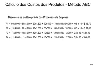 Cálculo dos Custos dos Produtos - Método ABC


  Baseia-se na análise prévia dos Processos da Empresa

P1 = (50x4.000 + 50x4.000 + 50x1.800 + 50x 500 + 170x1.500)/100.000 + 0,5 x 16 = $ 15,70
P2 = ( 5x4.000 + 20x4.000 + 20x1.800 + 20x500 + 60x1.500)/ 10.000 + 0,5 x 16 = $ 31,60
P3 = ( 1x4.000 + 10x4.000 + 10x1.800 + 10x500 + 20x1.500)/ 2.000 + 0,6 x 16 = $ 58,10
P4 = ( 1x4.000 + 1x4.000 + 10x1.800 + 10x500 + 20x1.500)/ 2.000 + 0,6 x 16 = $ 40,10




                                                                                       163
 