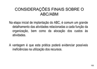 CONSIDERAÇÕES FINAIS SOBRE O
             ABC/ABM
Na etapa inicial de implantação do ABC, é comum um grande
  detalhamento das atividades relacionadas a cada função da
  organização, bem como da alocação dos custos às
  atividades.

A vantagem é que esta prática poderá evidenciar possíveis
  ineficiências na utilização dos recursos.



                                                              165
 