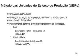 Método das Unidades de Esforço de Produção (UEPs)

     Unificação da Produção
     Utilização da noção de “Agregação de Valor”: a matéria-prima é
   apenas “objeto de trabalho”;
     Planejamento, controle e custeio de processos de fabricação.
      1 . Início:
           - Eng. George Perrin, França, anos 50.
            Método GP.
      2 . Continuidade:
           - Eng. Franz Allora, Brasil, anos 70.
            Método das UEPs.



                                                                      168
 