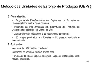 Método das Unidades de Esforço de Produção (UEPs)

   3 . Formalização:
       - Programa do Pós-Graduação em Engenharia de Produção da
       Universidade Federal de Santa Catarina;
       - Programa de Pós-Graduação em Engenharia de Produção da
       Universidade Federal do Rio Grande do Sul;
       - 12 dissertações de mestrado e 3 de doutorado já defendidas;
       - 25 artigos publicados em Revistas e Congressos Nacionais e
       Internacionais.
   4 . Aplicações:
       - em mais de 100 indústrias brasileiras;
       - empresas de pequeno, médio e grande porte;
       - empresas de vários setores industriais: calçados, metalúrgico, têxtil,
       móveis, cristais,etc.
                                                                                  169
 