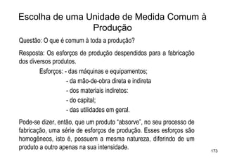 Escolha de uma Unidade de Medida Comum à
                Produção
Questão: O que é comum à toda a produção?
Resposta: Os esforços de produção despendidos para a fabricação
dos diversos produtos.
        Esforços: - das máquinas e equipamentos;
                   - da mão-de-obra direta e indireta
                   - dos materiais indiretos:
                   - do capital;
                   - das utilidades em geral.
Pode-se dizer, então, que um produto “absorve”, no seu processo de
fabricação, uma série de esforços de produção. Esses esforços são
homogêneos, isto é, possuem a mesma natureza, diferindo de um
produto a outro apenas na sua intensidade.                           173
 