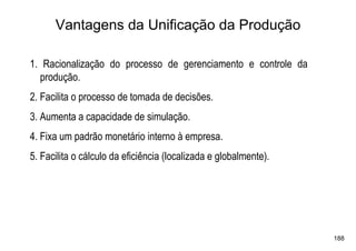 Vantagens da Unificação da Produção

1. Racionalização do processo de gerenciamento e controle da
  produção.
2. Facilita o processo de tomada de decisões.
3. Aumenta a capacidade de simulação.
4. Fixa um padrão monetário interno à empresa.
5. Facilita o cálculo da eficiência (localizada e globalmente).




                                                                  188
 