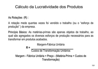 Cálculo da Lucratividade dos Produtos

As Rotações (R) :
A rotação mede quantas vezes foi vendido o trabalho (ou o “esforço de
produção” ) da empresa.
Princípio Básico: As matérias-primas são apenas objetos de trabalho, ao
qual são agregados os diversos esforços de produção necessários para as
transformar em produtos acabados.
                        Margem-Fábrica Unitária
               R=
                    Custos de Transformação Unitários
      Margem - Fábrica Unitária = Preço - (Matéria-Prima + Custos de
                             Transformação)
                                                                       191
 