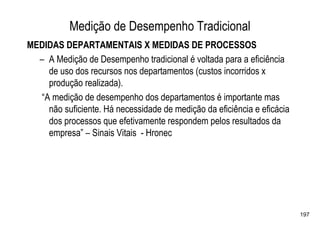 Medição de Desempenho Tradicional
MEDIDAS DEPARTAMENTAIS X MEDIDAS DE PROCESSOS
  – A Medição de Desempenho tradicional é voltada para a eficiência
    de uso dos recursos nos departamentos (custos incorridos x
    produção realizada).
  “A medição de desempenho dos departamentos é importante mas
    não suficiente. Há necessidade de medição da eficiência e eficácia
    dos processos que efetivamente respondem pelos resultados da
    empresa” – Sinais Vitais - Hronec




                                                                         197
 