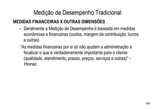 Medição de Desempenho Tradicional
MEDIDAS FINANCEIRAS X OUTRAS DIMENSÕES
  – Geralmente a Medição de Desempenho é baseada em medidas
    econômicas e financeiras (custos, margem de contribuição, lucros
    e outras)
  “As medidas financeiras por si só não ajudam a administração a
    focalizar o que é verdadeiramente importante para o cliente
    (qualidade, atendimento, prazos, preços, serviços e outras)” -
    Hronec




                                                                       198
 