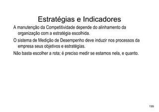 Estratégias e Indicadores
A manutenção da Competitividade depende do alinhamento da
  organização com a estratégia escolhida.
O sistema de Medição de Desempenho deve induzir nos processos da
  empresa seus objetivos e estratégias.
Não basta escolher a rota; é preciso medir se estamos nela, e quanto.




                                                                        199
 