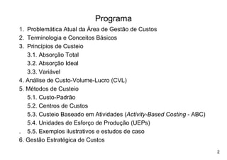 Programa
1. Problemática Atual da Área de Gestão de Custos
2. Terminologia e Conceitos Básicos
3. Princípios de Custeio
   3.1. Absorção Total
   3.2. Absorção Ideal
   3.3. Variável
4. Análise de Custo-Volume-Lucro (CVL)
5. Métodos de Custeio
   5.1. Custo-Padrão
   5.2. Centros de Custos
   5.3. Custeio Baseado em Atividades (Activity-Based Costing - ABC)
   5.4. Unidades de Esforço de Produção (UEPs)
. 5.5. Exemplos ilustrativos e estudos de caso
6. Gestão Estratégica de Custos
                                                                       2
 