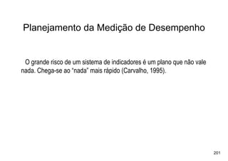 Planejamento da Medição de Desempenho


 O grande risco de um sistema de indicadores é um plano que não vale
nada. Chega-se ao “nada” mais rápido (Carvalho, 1995).




                                                                       201
 