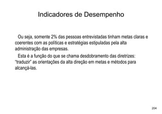 Indicadores de Desempenho


  Ou seja, somente 2% das pessoas entrevistadas tinham metas claras e
coerentes com as políticas e estratégias estipuladas pela alta
administração das empresas.
  Esta é a função do que se chama desdobramento das diretrizes:
“traduzir” as orientações da alta direção em metas e métodos para
alcançá-las.




                                                                        204
 
