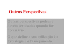 Outras Perspectivas

Outras perspectivas podem e
devem ser usadas quando for
necessário.
O que define a sua utilização é a
Estratégia e o Planejamento.
 