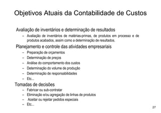 Objetivos Atuais da Contabilidade de Custos

Avaliação de inventários e determinação de resultados
   – Avaliação de inventários de matérias-primas, de produtos em processo e de
     produtos acabados, assim como a determinação de resultados.
Planejamento e controle das atividades empresariais
   –   Preparação de orçamentos
   –   Determinação de preços
   –   Análise do comportamento dos custos
   –   Determinação do volume de produção
   –   Determinação de responsabilidades
   –   Etc...
Tomadas de decisões
   –   Fabricar ou sub-contratar
   –   Eliminação e/ou agregação de linhas de produtos
   –   Aceitar ou rejeitar pedidos especiais
   –   Etc...
                                                                                 27
 
