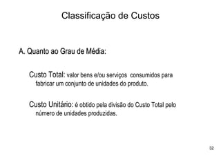 Classificação de Custos


A. Quanto ao Grau de Média:

   Custo Total: valor bens e/ou serviços consumidos para
     fabricar um conjunto de unidades do produto.


   Custo Unitário: é obtido pela divisão do Custo Total pelo
     número de unidades produzidas.



                                                               32
 