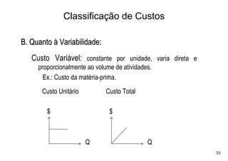 Classificação de Custos

B. Quanto à Variabilidade:
   Custo Variável: constante por unidade, varia direta e
     proporcionalmente ao volume de atividades.
       Ex.: Custo da matéria-prima.
      Custo Unitário          Custo Total

        $                      $



                       Q                     Q
                                                           33
 