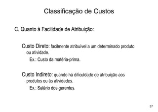 Classificação de Custos

C. Quanto à Facilidade de Atribuição:

   Custo Direto: facilmente atribuível a um determinado produto
     ou atividade.
      Ex.: Custo da matéria-prima.


   Custo Indireto: quando há dificuldade de atribuição aos
     produtos ou às atividades.
       Ex.: Salário dos gerentes.


                                                                  37
 