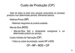 Custo de Produção (CP)

   Valor de todos os bens e/ou serviços consumidos no processo
produtivo num determinado período. Elementos básicos:
   Matérias-Primas (MP)
    - Materiais integrantes do produto acabado.
   Mão-de-Obra (MOD)
    - Mão-de-Obra fácil e diretamente consignável a um
      determinado produto (ou serviço).
   Custos Indiretos de Fabricação (CIF)
    - Todos os custos de produção, exceto MP e MOD.
                      CP = MP + MOD + CIF
                                                                 38
 